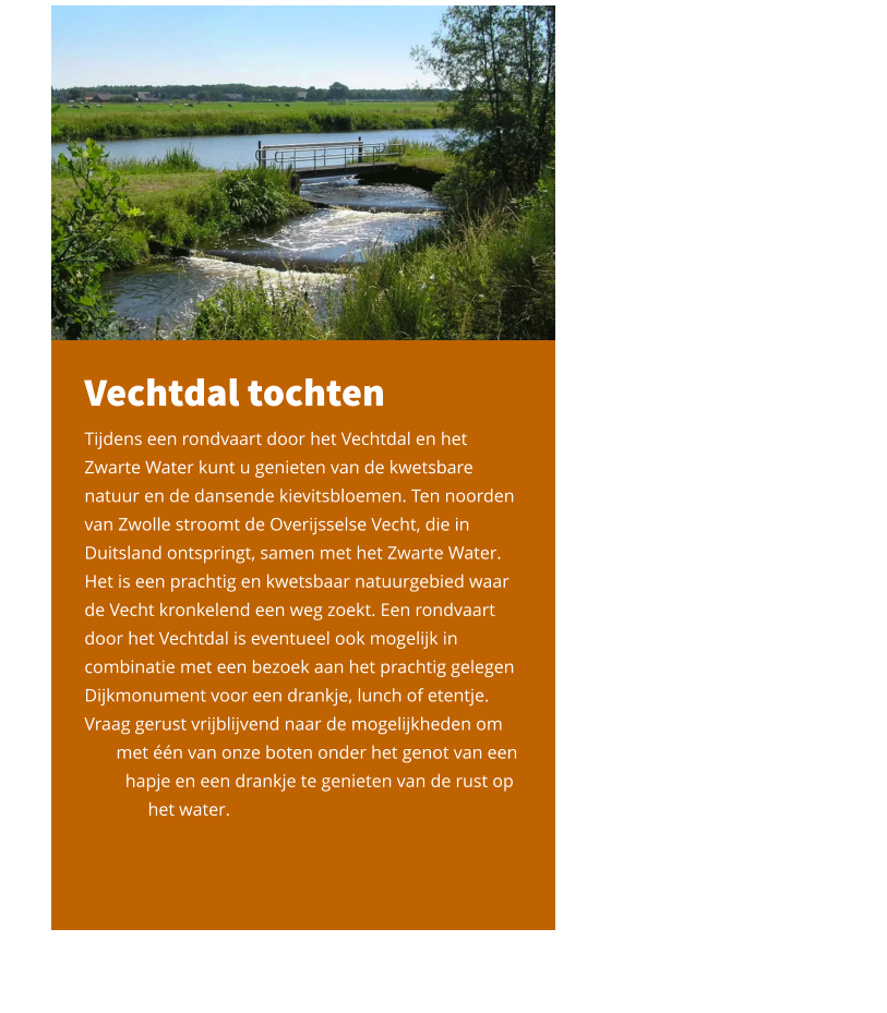 Vechtdal tochten Tijdens een rondvaart door het Vechtdal en het Zwarte Water kunt u genieten van de kwetsbare natuur en de dansende kievitsbloemen. Ten noorden van Zwolle stroomt de Overijsselse Vecht, die in Duitsland ontspringt, samen met het Zwarte Water. Het is een prachtig en kwetsbaar natuurgebied waar de Vecht kronkelend een weg zoekt. Een rondvaart door het Vechtdal is eventueel ook mogelijk in combinatie met een bezoek aan het prachtig gelegen Dijkmonument voor een drankje, lunch of etentje. Vraag gerust vrijblijvend naar de mogelijkheden om        met één van onze boten onder het genot van een          hapje en een drankje te genieten van de rust op               het water.