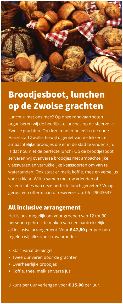 Broodjesboot, lunchen op de Zwolse grachten Luncht u met ons mee? Op onze rondvaartboten organiseren wij de heerlijkste lunches op de sfeervolle Zwolse grachten. Op deze manier beleeft u de oude Hanzestad Zwolle, terwijl u geniet van de lekkerste ambachtelijke broodjes die er in de stad te vinden zijn.  Is dat nou niet de perfecte lunch? Op de broodjesboot serveren wij ovenverse broodjes met ambachtelijke vleeswaren en verrukkelijke kaassoorten om van te watertanden. Ook staat er melk, koffie, thee en verse jus voor u klaar. Wilt u samen met uw vrienden of zakenrelaties van deze perfecte lunch genieten? Vraag gerust een offerte aan of reserveer via: 06- 29043637.   All inclusive arrangement Het is ook mogelijk om voor groepen van 12 tot 30 personen gebruik te maken van een aantrekkelijk  all inclusive arrangement. Voor € 47,50 per persoon regelen wij alles voor u, waaronder:   •	Start vanaf de Singel •	Twee uur varen door de grachten •	Overheerlijke broodjes •	Koffie, thee, melk en verse jus   U kunt per uur verlengen voor € 15,00 per uur.