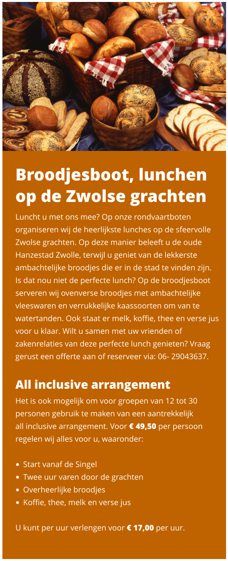 Broodjesboot, lunchen op de Zwolse grachten Luncht u met ons mee? Op onze rondvaartboten organiseren wij de heerlijkste lunches op de sfeervolle Zwolse grachten. Op deze manier beleeft u de oude Hanzestad Zwolle, terwijl u geniet van de lekkerste ambachtelijke broodjes die er in de stad te vinden zijn.  Is dat nou niet de perfecte lunch? Op de broodjesboot serveren wij ovenverse broodjes met ambachtelijke vleeswaren en verrukkelijke kaassoorten om van te watertanden. Ook staat er melk, koffie, thee en verse jus voor u klaar. Wilt u samen met uw vrienden of zakenrelaties van deze perfecte lunch genieten? Vraag gerust een offerte aan of reserveer via: 06- 29043637.   All inclusive arrangement Het is ook mogelijk om voor groepen van 12 tot 30 personen gebruik te maken van een aantrekkelijk  all inclusive arrangement. Voor € 49,50 per persoon regelen wij alles voor u, waaronder:   •	Start vanaf de Singel •	Twee uur varen door de grachten •	Overheerlijke broodjes •	Koffie, thee, melk en verse jus   U kunt per uur verlengen voor € 17,00 per uur.