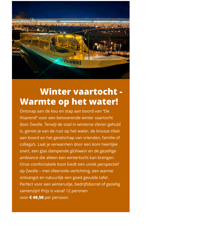 Winter vaartocht - Warmte op het water!  Ontsnap aan de kou en stap aan boord van “De Visarend” voor een betoverende winter vaartocht door Zwolle. Terwijl de stad in winterse sferen gehuld is, geniet je van de rust op het water, de knusse sfeer aan boord en het gezelschap van vrienden, familie of collega’s. Laat je verwarmen door een kom heerlijke snert, een glas dampende glühwein en de gezellige ambiance die alleen een wintertocht kan brengen. Onze comfortabele boot biedt een uniek perspectief op Zwolle – met sfeervolle verlichting, een warme ontvangst en natuurlijk een goed gevulde tafel. Perfect voor een winteruitje, bedrijfsborrel of gezellig samenzijn! Prijs is vanaf 12 peronen  voor € 49,50 per persoon.